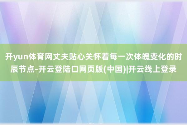 开yun体育网丈夫贴心关怀着每一次体魄变化的时辰节点-开云登陆口网页版(中国)|开云线上登录