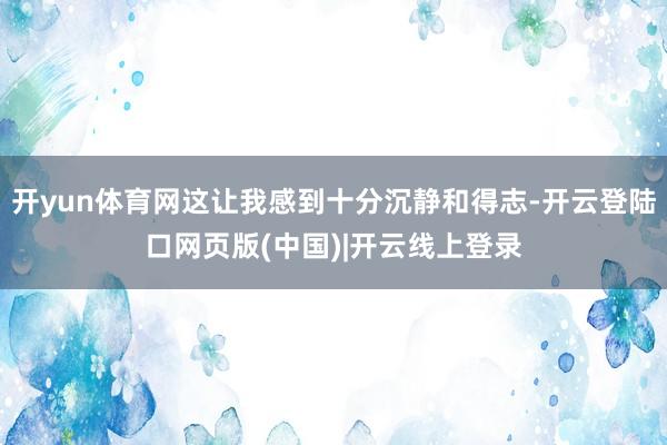开yun体育网这让我感到十分沉静和得志-开云登陆口网页版(中国)|开云线上登录