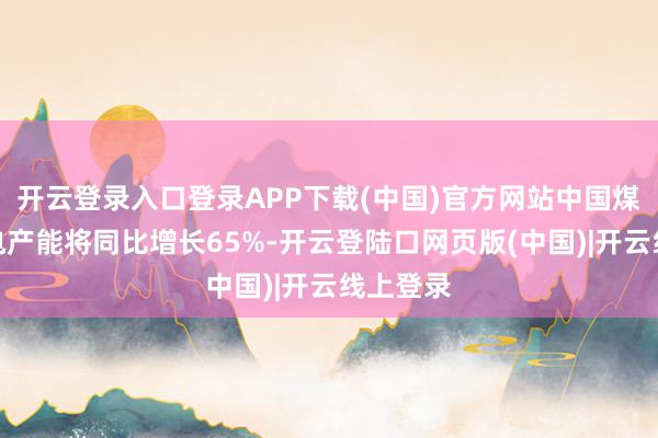开云登录入口登录APP下载(中国)官方网站中国煤电厂的电产能将同比增长65%-开云登陆口网页版(中国)|开云线上登录