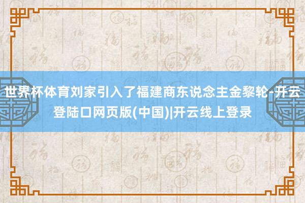 世界杯体育刘家引入了福建商东说念主金黎轮-开云登陆口网页版(中国)|开云线上登录