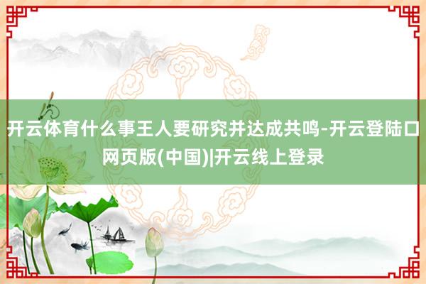 开云体育什么事王人要研究并达成共鸣-开云登陆口网页版(中国)|开云线上登录