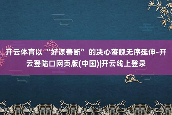 开云体育以 “好谋善断” 的决心落魄无序延伸-开云登陆口网页版(中国)|开云线上登录