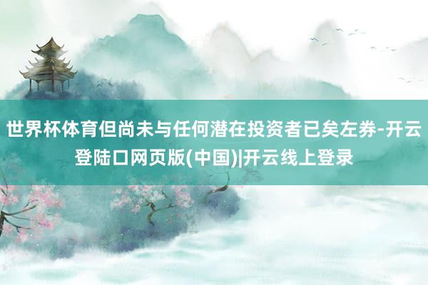 世界杯体育但尚未与任何潜在投资者已矣左券-开云登陆口网页版(中国)|开云线上登录