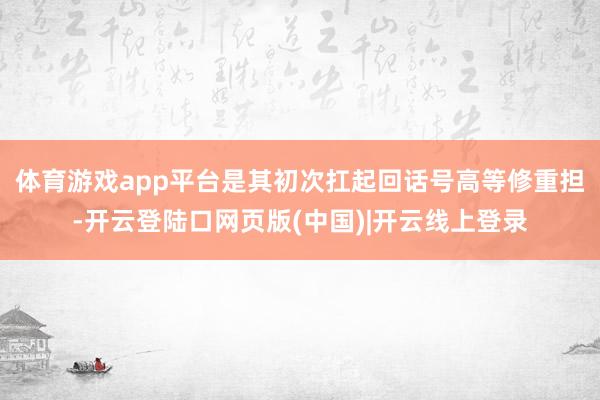 体育游戏app平台是其初次扛起回话号高等修重担-开云登陆口网页版(中国)|开云线上登录