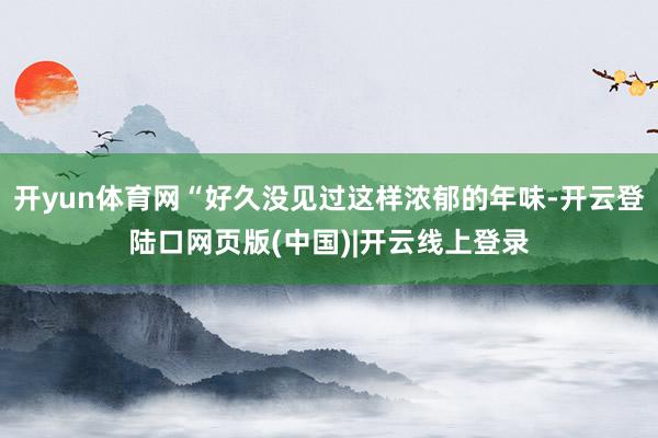 开yun体育网“好久没见过这样浓郁的年味-开云登陆口网页版(中国)|开云线上登录