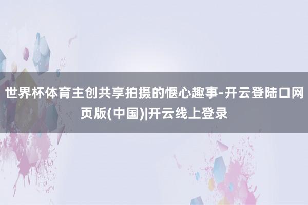 世界杯体育主创共享拍摄的惬心趣事-开云登陆口网页版(中国)|开云线上登录