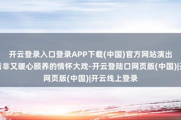 开云登录入口登录APP下载(中国)官方网站演出了一出啼笑皆非又暖心颐养的情怀大戏-开云登陆口网页版(中国)|开云线上登录